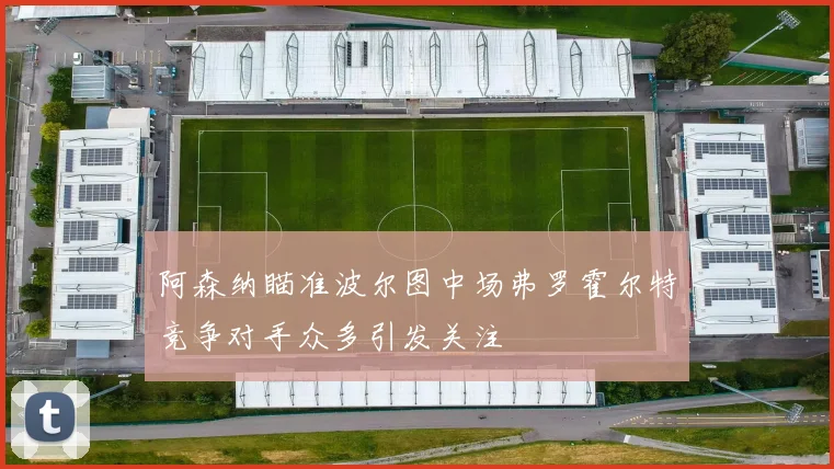阿森纳瞄准波尔图中场弗罗霍尔特竞争对手众多引发关注