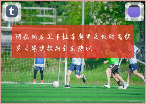 阿森纳后卫卡拉菲奥里度假时高歌罗马球迷歌曲引发热议