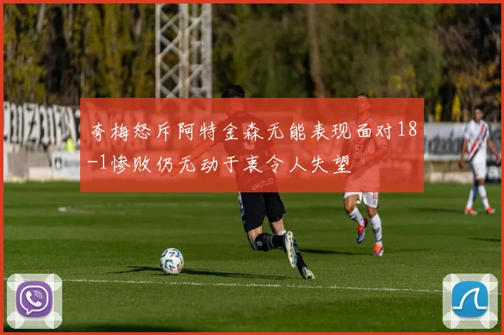 夸梅怒斥阿特金森无能表现面对18-1惨败仍无动于衷令人失望