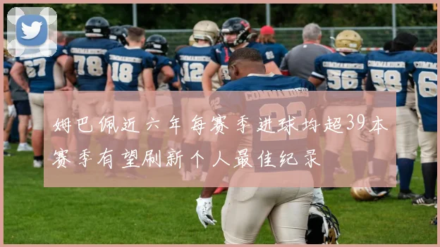 姆巴佩近六年每赛季进球均超39本赛季有望刷新个人最佳纪录