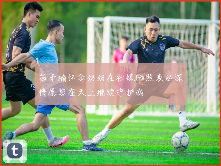茹子楠怀念奶奶在社媒晒照表达深情愿您在天上继续守护我