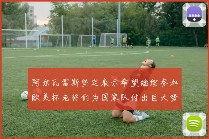 阿尔瓦雷斯坚定表示希望继续参加欧美杯老将们为国家队付出巨大努力