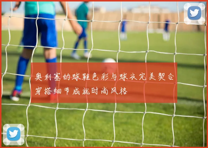 奥利塞的球鞋色彩与球衣完美契合穿搭细节成就时尚风格