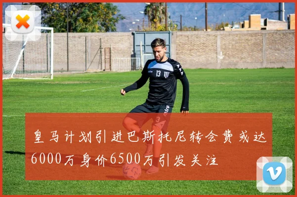 皇马计划引进巴斯托尼转会费或达6000万身价6500万引发关注