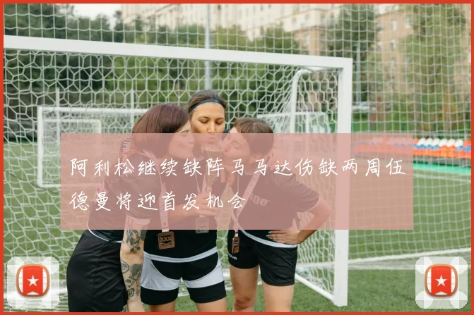 阿利松继续缺阵马马达伤缺两周伍德曼将迎首发机会