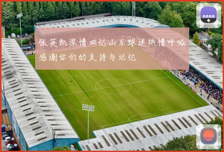 张英凯深情回忆山东球迷热情呼喊感谢你们的支持与记忆