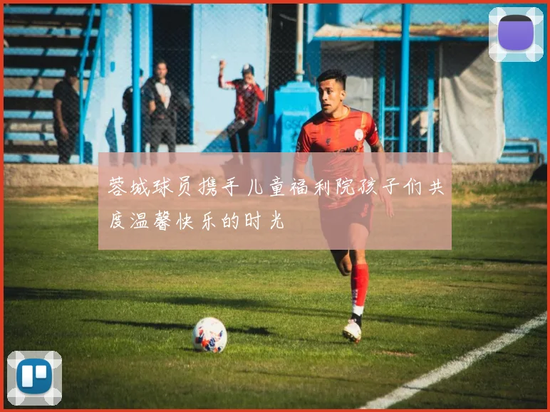 蓉城球员携手儿童福利院孩子们共度温馨快乐的时光
