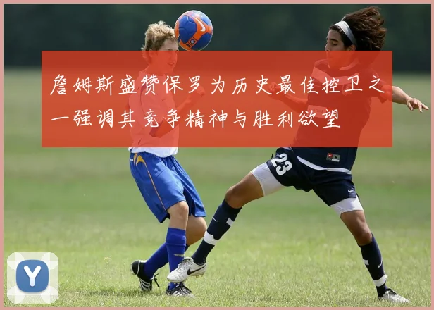 詹姆斯盛赞保罗为历史最佳控卫之一强调其竞争精神与胜利欲望