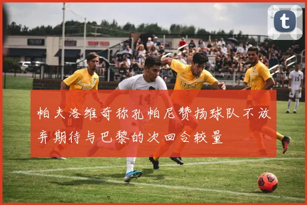 帕夫洛维奇称孔帕尼赞扬球队不放弃期待与巴黎的次回合较量