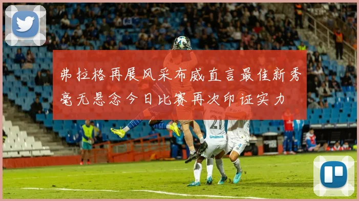 弗拉格再展风采布威直言最佳新秀毫无悬念今日比赛再次印证实力