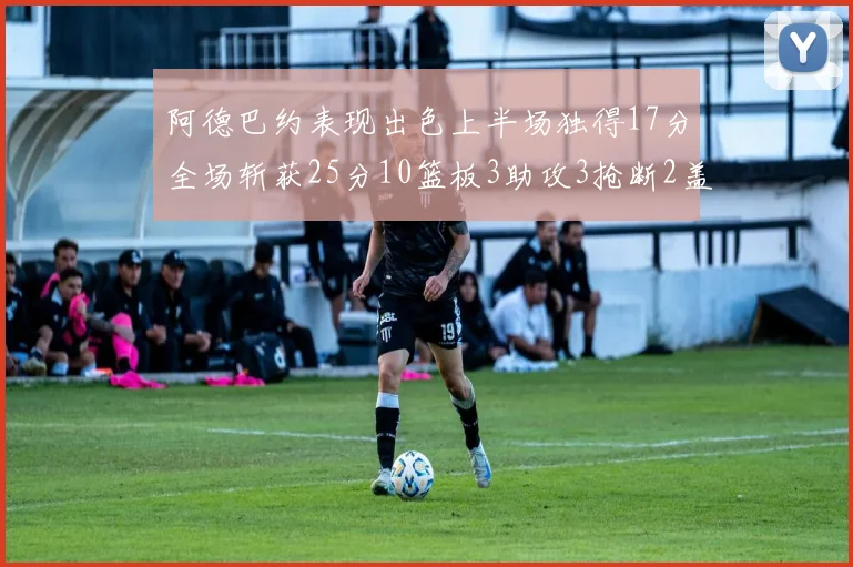 阿德巴约表现出色上半场独得17分全场斩获25分10篮板3助攻3抢断2盖帽