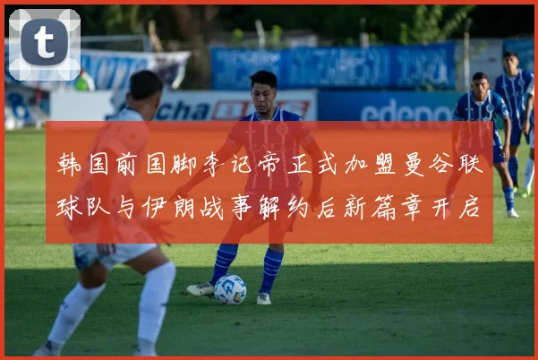 韩国前国脚李记帝正式加盟曼谷联球队与伊朗战事解约后新篇章开启