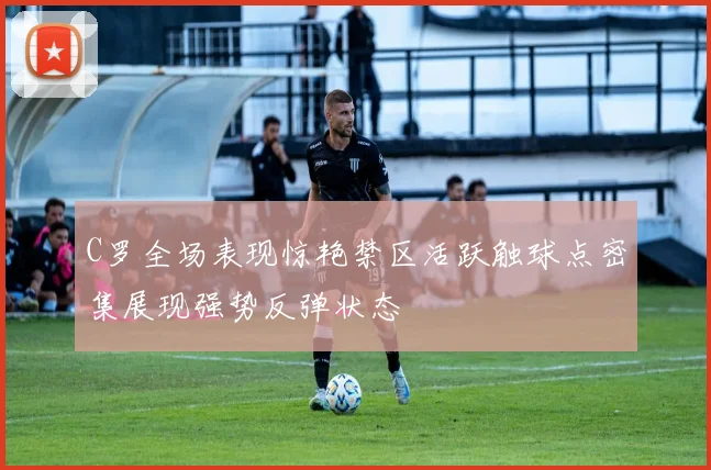 C罗全场表现惊艳禁区活跃触球点密集展现强势反弹状态