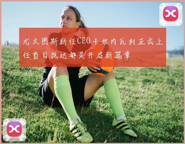 尤文图斯新任CEO卡尔内瓦利正式上任首日抵达都灵开启新篇章